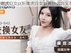 粉嫩虎白女p(粉嫩虎白女 p 有什么含义？)