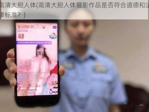 高清大胆人体(高清大胆人体摄影作品是否符合道德和法律标准？)