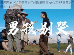 新疆男男gary2023的音乐作品(新疆男男 gary2023 的音乐作品有哪些？)