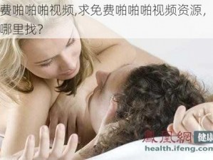 免费啪啪啪视频,求免费啪啪啪视频资源，要去哪里找？