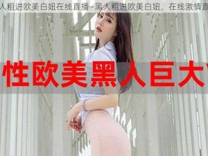 黑人粗进欧美白妞在线直播—黑人粗进欧美白妞，在线激情直播