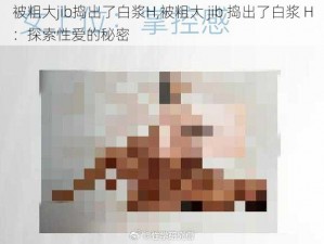 被粗大jib捣出了白浆H,被粗大 jib 捣出了白浆 H：探索性爱的秘密