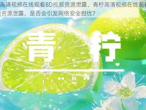 青柠高清视频在线观看BD视频资源泄露、青柠高清视频在线观看 BD 视频资源泄露，是否会引发网络安全担忧？