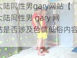 大陆同性男gary网站【大陆同性男 gary 网站是否涉及色情低俗内容？】