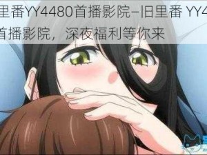 旧里番YY4480首播影院—旧里番 YY4480 首播影院，深夜福利等你来