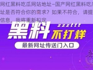 国产网红黑料吃瓜网站地址—国产网红黑料吃瓜网站地址是否符合你的需求？如果不符合，请提供更多的信息，我将重新拟定