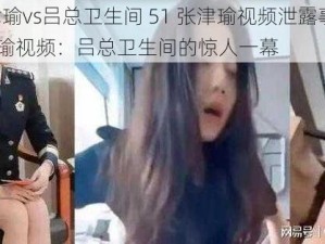 51张津瑜vs吕总卫生间 51 张津瑜视频泄露事件或51 张津瑜视频：吕总卫生间的惊人一幕