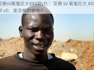 亚裔sV黑鬼巨大XXX啊vD;：亚裔 sV 黑鬼巨大 XXX 啊 vD，是怎样的体验？