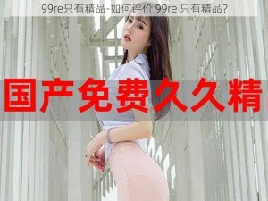 99re只有精品-如何评价 99re 只有精品？