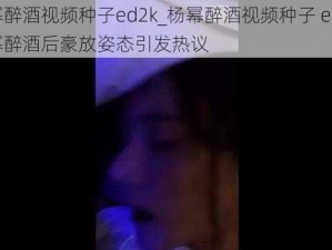 杨幂醉酒视频种子ed2k_杨幂醉酒视频种子 ed2k：杨幂醉酒后豪放姿态引发热议