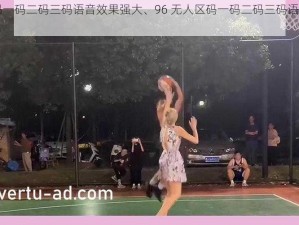 96无人区码一码二码三码语音效果强大、96 无人区码一码二码三码语音效果为何如此强大？