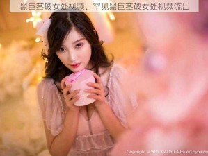 黑巨茎破女处视频、罕见黑巨茎破女处视频流出