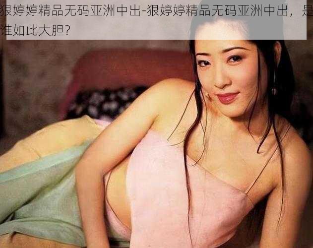 狠婷婷精品无码亚洲中出-狠婷婷精品无码亚洲中出，是谁如此大胆？