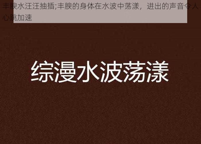 丰腴水汪汪抽插;丰腴的身体在水波中荡漾，进出的声音令人心跳加速