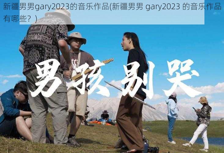 新疆男男gary2023的音乐作品(新疆男男 gary2023 的音乐作品有哪些？)