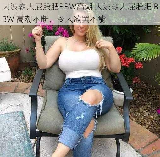 大波霸大屁股肥BBW高潮 大波霸大屁股肥 BBW 高潮不断，令人欲罢不能