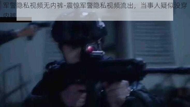 军警隐私视频无内裤-震惊军警隐私视频流出，当事人疑似没穿内裤