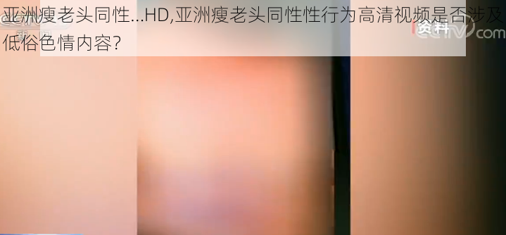 亚洲瘦老头同性…HD,亚洲瘦老头同性性行为高清视频是否涉及低俗色情内容？