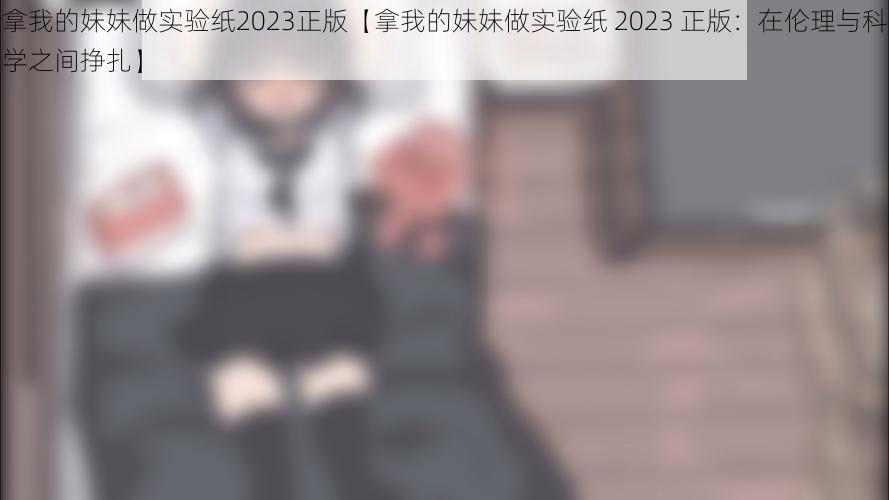 拿我的妹妹做实验纸2023正版【拿我的妹妹做实验纸 2023 正版：在伦理与科学之间挣扎】