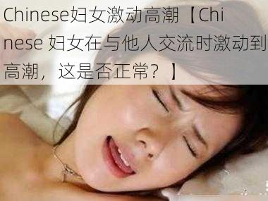 Chinese妇女激动高潮【Chinese 妇女在与他人交流时激动到高潮，这是否正常？】