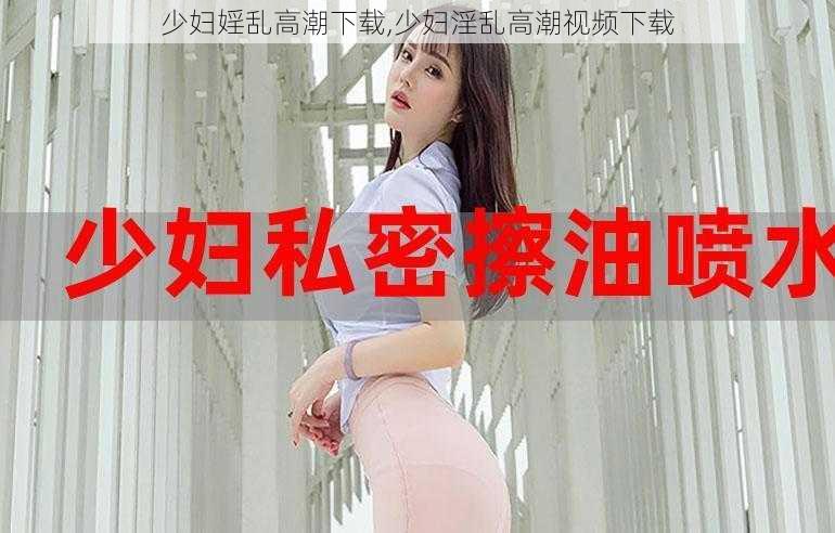 少妇婬乱高潮下载,少妇淫乱高潮视频下载