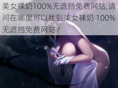 美女裸奶100%无遮挡免费网站,请问在哪里可以找到美女裸奶 100%无遮挡免费网站？