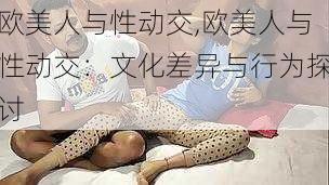 欧美人与性动交,欧美人与性动交：文化差异与行为探讨