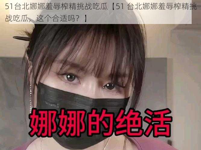 51台北娜娜羞辱榨精挑战吃瓜【51 台北娜娜羞辱榨精挑战吃瓜，这个合适吗？】