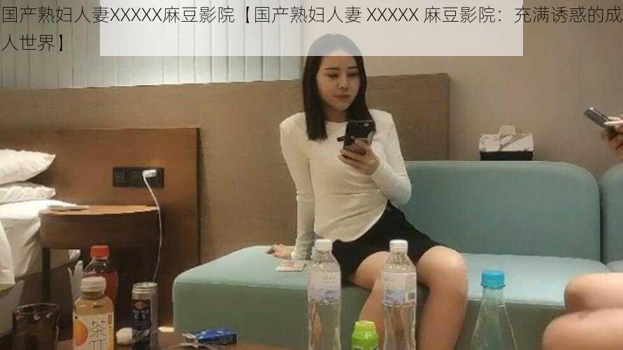 国产熟妇人妻XXXXX麻豆影院【国产熟妇人妻 XXXXX 麻豆影院：充满诱惑的成人世界】