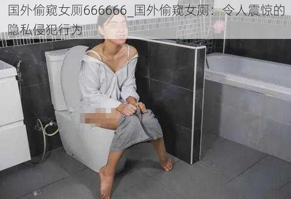 国外偷窥女厕666666_国外偷窥女厕：令人震惊的隐私侵犯行为