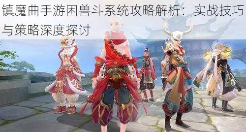 镇魔曲手游困兽斗系统攻略解析：实战技巧与策略深度探讨